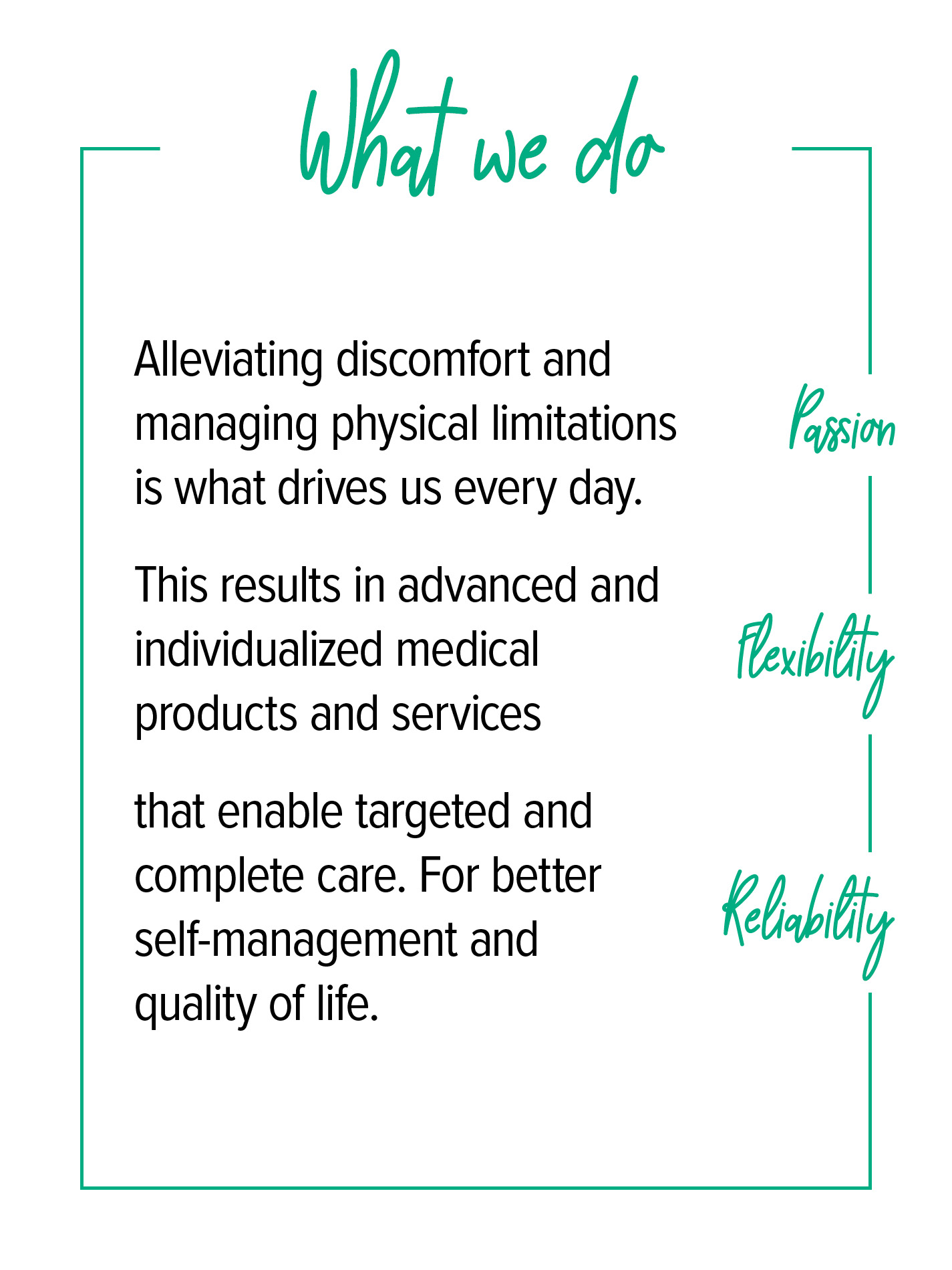 What we do Under the heading “What we do”, there is a description of our core values of passion, flexibility and reliability: Alleviating symptoms and preventing physical limitations is what drives us in our daily work. This results in advanced, individual medical products and services that enable targeted, holistic treatment. For greater self-determination and quality of life.