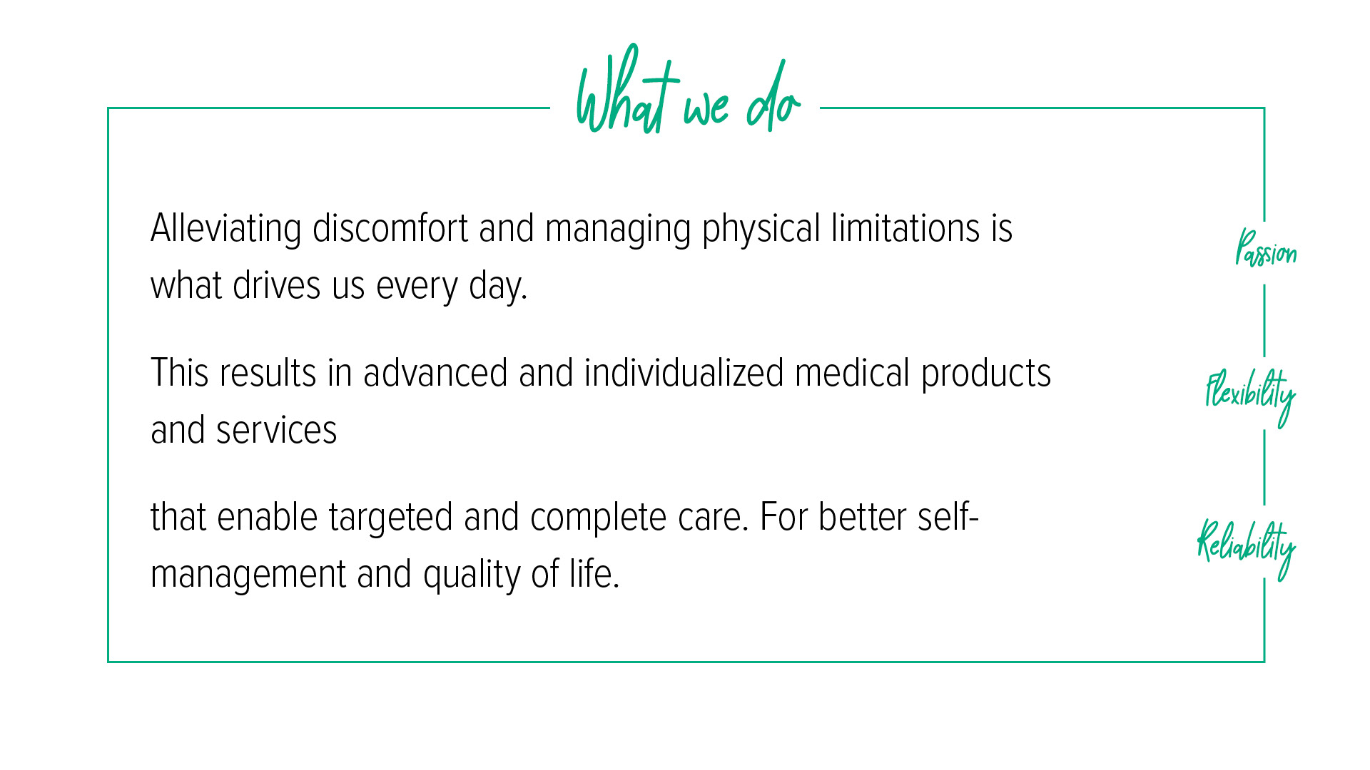 What we do Under the heading “What we do”, there is a description of our core values of passion, flexibility and reliability: Alleviating symptoms and preventing physical limitations is what drives us in our daily work. This results in advanced, individual medical products and services that enable targeted, holistic treatment. For greater self-determination and quality of life.